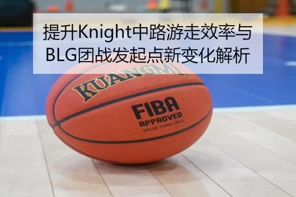 提升Knight中路游走效率与BLG团战发起点新变化解析